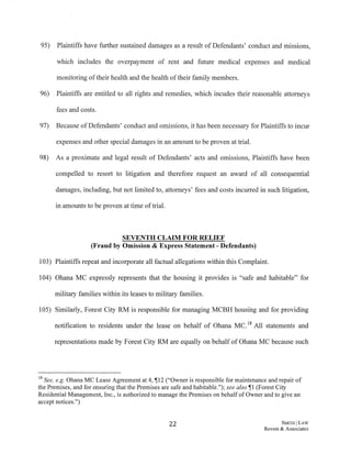 95) Plaintiffs have further sustained damages as a result of Defendants' conduct and missions,
which includes the overpayment of rent and future medical expenses and medical
monitoring oftheir health and the health oftheir family members.
96) Plaintiffs are entitled to all rights and remedies, which incudes their reasonable attorneys
fees and costs.
97) Because ofDefendants' conduct and omissions, it has been necessary for Plaintiffs to incur
expenses and other special damages in an amount to be proven at trial.
98) As a proximate and legal result of Defendants' acts and omissions, Plaintiffs have been
compelled to resort to litigation and therefore request an award of all consequential
damages, including, but not limited to, attorneys' fees and costs incurred in such litigation,
. in amounts to be proven at time oftrial.
SEVENTH CLAIM FOR RELIEF
(Fraud by Omission & Express Statement-Defendants)
103) Plaintiffs repeat and incorporate all factual allegations within this Complaint.
104) Ohana MC expressly represents that the housing it provides. is "safe and habitable" for
military families within its leases to military families.
105) Similarly, Forest City RM is responsible for managing MCBH housing and for providing
notification to residents under the lease on behalf of Ohana MC. 18 All statements and
representations made by Forest City RM are equally on behalf of Ohana MC because such
18 See, e.g. Ohana MC Lease Agreement at 4, ~12 ("Owner is responsible for maintenance and repair of
the Premises, and for ensuring that the Premises are safe and habitable."); see also ~I (Forest City
Residential Management, Inc., is authorized to manage the Premises on behalf of Owner and to give an
accept notices.")
22 SMITIIj LAW
Revere & Associates
 