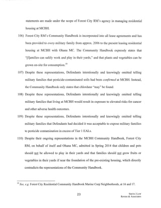 statements are made under the scope of Forest City RM's agency in managing residential
housing at MCBH.
106) Forest City RM's Community Handbook is incorporated into all lease agreements and has
been provided to every military family from approx. 2006 to the present leasing residential
housing at MCBH with Ohana MC. The Community Handbook expressly states that
"[f]amilies can safely work and play in their yards," and that plants and vegetables can be
. .[:'. . 19
grown on-site .1.or consumption.
107) Despite these representations, Defendants intentionally and knowingly omitted telling
military families that pesticide-contaminated soils had been confirmed at MCBH. Instead,
the Community Handbook only states that chlordane "may" be found.
108) Despite these representations, Defendants intentionally and knowingly omitted telling
military families that living at MCBH would result in exposure to elevated risks for cancer
and other adverse health outcomes.
109) Despite these representations, Defendants intentionally and knowingly omitted telling
military families that Defendants had decided it was acceptable to expose military families
to pesticide contamination in excess of Tier 1 EALs.
110) Despite their ongoing representations in the MCBH Community Handbook, Forest City
RM, on behalf of itself and Ohana MC, admitted in Spring 2014 that children and pets
should not be allowed to play in their yards and that families should not grow fruits or
vegetables in their yards if near the foundation of the pre-existing housing, which directly
contradicts the representations ofthe Community Handbook.
19 See, e.g. Forest City Residential Community Handbook Marine Corp Neighborhoods, at 16 and 17.
23 SMITH ILAW
Revere & Associates
 