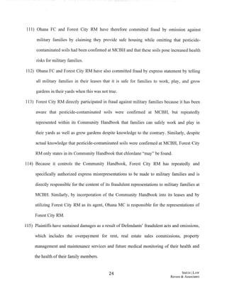 111) Ohana FC and Forest City RM have therefore committed fraud by omission against
military families by claiming they provide safe housing while omitting that pesticide-
contaminated soils had been confirmed at MCBH and that these soils pose increased health
risks for military families.
112) Ohana FC and Forest City RM have also committed fraud by express statement by telling
all military families in their leases that it is safe for families to work, play, and grow
gardens in their yards when this was not true.
113) Forest City RM directly participated in fraud against military families because it has been
aware that pesticide-contaminated soils were confirmed at MCBH, but repeatedly
represented within its Community Handbook that families can safely work and play in
their yards as well as grow gardens despite knowledge to the contrary. Similarly, despite
actual knowledge that pesticide-contaminated soils were confirmed at MCBH, Forest City
RM only states in its Community Handbook that chlordane "may" be found.
114) Because it controls the Community Handbook, Forest City RM has repeatedly and
specifically authorized express misrepresentations to be made to military families and is
directly responsible for the content of its fraudulent representations to military families at
MCBH. Similarly, by incorporation of the Community Handbook into its leases and by
utilizing Forest City RM as its agent, Ohana MC is responsible for the representations of
Forest City RM.
115) Plaintiffs have sustained damages as a result ofDefendants' fraudulent acts and omissions,
which includes the overpayment for rent, real estate sales commissions, property
management and maintenance services and future medical monitoring of their health and
the health oftheir family members.
24 SMITH ILAW
Revere & Associates
 