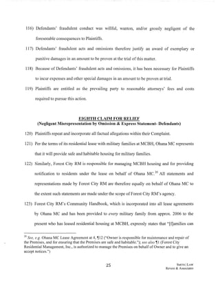 116) Defendants' fraudulent conduct was willful, wanton, and/or grossly negligent of the
foreseeable consequences to Plaintiffs.
117) Defendants' fraudulent acts and omissions therefore justify an award of exemplary or
punitive damages in an amount to be proven at the trial ofthis matter.
118) Because of Defendants' fraudulent acts and omissions, it has been necessary for Plaintiffs
to incur expenses and other special damages in an amount to be proven at trial.
119) Plaintiffs are entitled as the prevailing party to reasonable attorneys' fees and costs
required to pursue this action.
EIGHTH CLAIM FOR RELIEF
(Negligent Misrepresentation by Omission & Express Statement- Defendants)
120) Plaintiffs repeat and incorporate all factual allegations within their Complaint.
121) Per the terms ofits residential lease with military families at MCBH, Ohana MC represents
that it will provide safe and habitable housing for military families.
122) Similarly, Forest City RM is responsible for managing MCBH housing and for providing
notification to residents under the lease on behalf of Ohana MC.20 All statements and
representations made by Forest City RM are therefore equally on behalf of Ohana MC to
the extent such statements are made under the scope ofForest City RM's agency.
123) Forest City RM's Community Handbook, which is incorporated into all lease agreements
by Ohana MC and has been provided to every military family from approx. 2006 to the
present who has leased residential housing at MCBH, expressly states that "[f]arnilies can
20 See, e.g. Oharra MC Lease Agreement at 4, ~12 ("Owner is responsible for maintenance and repair of
the Premises, and for ensuring that the Premises are safe and habitable."); see also ~I (Forest City
Residential Management, Inc., is authorized to manage the Premises on behalf of Owner and to give an
accept notices.")
25 SMITH ILAW
Revere & Associates
 