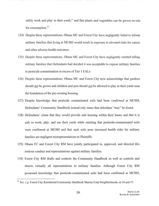 safely work and play in their yards," and that plants and vegetables can be grown on-site
ti . 21
or consumption.
124) Despite these representations, Ohana MC and Forest City have negligently failed to inform
military families that living at MCBH would result in exposure to elevated risks for cancer
and other adverse health outcomes.
125) Despite these representations, Ohana MC and Forest City have negligently omitted telling
military families that Defendants had decided it was acceptable to expose military families
to pesticide contamination in excess ofTier 1 EALs.
126) Despite these representations, Ohana MC and Forest City now acknowledge that gardens
should not be grown and children and pets should not be allowed to play in their yards near
the foundation ofthe pre-existing housing.
127) Despite knowledge that pesticide contaminated soils had been confirmed at MCBH,
Defendants' Community Handbook instead only states that chlordane "may" be found.
128) Defendants' claim that they would provide safe housing within their leases and that it is
safe to work, play, and use their yards while omitting that pesticide-contaminated soils
were confirmed at MCBH and that such soils pose increased health risks for military
families are negligent misrepresentations to Plaintiffs.
129) Ohana FC and Forest City RM have jointly participated in, approved, and directed this
tortious conduct and representations against military families.
130) Forest City RM drafts and controls the Community Handbook as well as controls and
directs virtually all representations to military families. Although Forest City RM
possessed knowledge that pesticide-contaminated soils had been confirmed at MCBH,
21 See, e.g. Forest City Residential Community Handbook Marine Corp Neighborhoods, at 16 and 17.
26 SWTHILAW
Revere & Associates
 