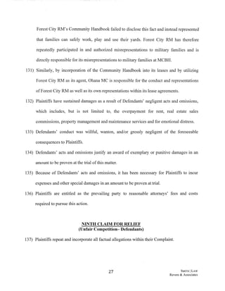 Forest City RM's Community Handbook failed to disclose this fact and instead represented
that families can safely work, play and use their yards. Forest City RM has therefore
repeatedly participated in and authorized misrepresentations to military families and is
directly responsible for its misrepresentations to military families at MCBH.
131) Similarly, by incorporation of the Community Handbook into its leases and by utilizing
Forest City RM as its agent, Ohana MC is responsible for the conduct and representations
ofForest City RM as well as its own representations within its lease agreements.
132) Plaintiffs have sustained damages as a result of Defendants' negligent acts and omissions,
which includes, but is not limited to, the overpayment for rent, real estate sales
commissions, property management and maintenance services and for emotional distress.
133) Defendants' conduct was willful, wanton, and/or grossly negligent of the foreseeable
consequences to Plaintiffs.
134) Defendants' acts and omissions justify an award of exemplary or punitive damages in an
amount to be proven at the trial ofthis matter.
135) Because of Defendants' acts and omissions, it has been necessary for Plaintiffs to incur
expenses and other special damages in an amount to be proven at trial.
136) Plaintiffs are entitled as the prevailing party to reasonable attorneys' fees and costs
required to pursue this action.
NINTH CLAIM FOR RELIEF
(Unfair Competition- Defendants)
137) Plaintiffs repeat and incorporate all factual allegations within their Complaint.
27 SMITHJ LAW
Revere & Associates
 