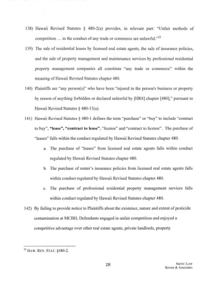 138) Hawaii Revised Statutes § 480-2(a) provides, in relevant part: "Unfair methods of
competition ... in the conduct ofany trade or commerce are unlawful."22
139) The sale of residential leases by licensed real estate agents, the sale of insurance policies,
and the sale of property management and maintenance services by professional residential
property management companies all constitute "any trade or commerce" within the
meaning ofHawaii Revised Statutes chapter 480.
140) Plaintiffs are "any person(s)" who have been "injured in the person's business or property
by reason of anything forbidden or declared unlawful by [HRS] chapter [480]," pursuant to
Hawaii Revised Statutes§ 480-13(a).
141) Hawaii Revised Statutes § 480-1 defines the term "purchase" or "buy" to include "contract
to buy", "lease", "contract to lease", "license" and "contract to license". The purchase of
"leases" falls within the conduct regulated by Hawaii Revised Statutes chapter 480.
a. The purchase of "leases" from licensed real estate agents falls within conduct
regulated by Hawaii Revised Statutes chapter 480.
b. The purchase of renter's insurance policies from licensed real estate agents falls
within conduct regulated by Hawaii Revised Statutes chapter 480.
c. The purchase of professional residential property management services falls
within conduct regulated by Hawaii Revised Statutes chapter 480.
142) By failing to provide notice to Plaintiffs about the existence, nature and extent ofpesticide
contamination at MCBH, Defendants engaged in unfair competition and enjoyed a
competitive advantage over other real estate agents, private landlords, property
22 HAW. REV. STAT. §480-2.
28 SwTHILAW
Revere & Associates
 