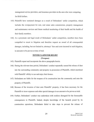 management service providers, and insurance providers in the area who were competing
for BAH dollars.
143) Plaintiffs have sustained damages as a result of Defendants' unfair competition, which
includes the overpayment for rent, real estate sales commissions, property management
and maintenance services and future medical monitoring of their health and the health of
their family members.
144) As a proximate and legal result of Defendants' unfair competition, members have been
compelled to resort to litigation and therefore request an award of all consequential
damages, including, but not limited to, attorneys' fees and costs incurred in 'such litigation,
in amounts to be proven at time oftrial.
TENTH CLAIM FOR RELIEF
(Trespass)
145) Plaintiffs repeat and incorporate the above paragraphs herein.
146) During the relevant time period, Defendants' conduct repeatedly caused the release of dust
into the surrounding community and property in possession of Plaintiffs, which interfered
with Plaintiffs' ability to use and enjoy their homes.
147) Defendants are liable for the trespass of its construction into the community and onto the
property ofPlaintiffs.
148) Because of the invasion of dust onto Plaintiffs' property, it has been necessary for the
Plaintiffs to incur expenses and other special damages in an amount to be proven at trial.
149) Further, Defendants' conduct was undertaken with reckless disregard for the foreseeable
consequences to Plaintiffs. Indeed, despite knowledge of the hazards posed by its
construction operations, Defendants failed to take steps to prevent the release of
29 SMITH ILAW
Revere & Associates
 