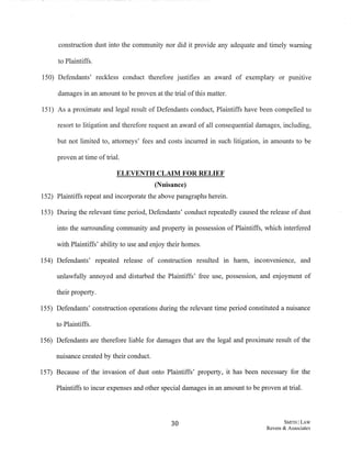construction dust into the community nor did it provide any adequate and timely warning
to Plaintiffs.
150) Defendants' reckless conduct therefore justifies an award of exemplary or punitive
damages in an amount to be proven at the trial ofthis matter.
151) As a proximate and legal result of Defendants conduct, Plaintiffs have been compelled to
resort to litigation and therefore request an award of all consequential damages, including,
but not limited to, attorneys' fees and costs incurred in such litigation, in amounts to be
proven at time oftrial.
ELEVENTH CLAIM FOR RELIEF
(Nuisance)
152) Plaintiffs repeat and incorporate the above paragraphs herein.
153) During the relevant time period, Defendants' conduct repeatedly caused the release of dust
into the surrounding community and property in possession of Plaintiffs, which interfered
with Plaintiffs' ability to use and enjoy their homes.
154) Defendants' repeated release of construction resulted m harm, inconvenience, and
unlawfully annoyed and disturbed the Plaintiffs' free use, possession, and enjoyment of
their property.
155) Defendants' construction operations during the relevant time period constituted a nuisance
to Plaintiffs.
156) Defendants are therefore liable for damages that are the legal and proximate result of the
nuisance created by their conduct.
157) Because of the invasion of dust onto Plaintiffs' property, it has been necessary for the
Plaintiffs to incur expenses and other special damages in an amount to be proven at trial.
30 SMITH ILAW
Revere & Associates
 