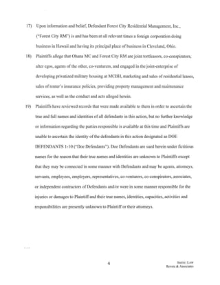 17) Upon information and belief, Defendant Forest City Residential Management, Inc.,
("Forest City RM") is and has been at all relevant times a foreign corporation doing
business in Hawaii and having its principal place ofbusiness in Cleveland, Ohio.
18) Plaintiffs allege that Ohana MC and Forest City RM are joint tortfeasors, co-conspirators,
alter egos, agents ofthe other, co-venturers, and engaged in the joint-enterprise of
developing privatized military housing at MCBH, marketing and sales ofresidential leases,
sales ofrenter's insurance policies, providing property management and maintenance
services, as well as the conduct and acts alleged herein.
19) Plaintiffs have reviewed records that were made available to them in order to ascertain the
true and full names and identities ofall defendants in this action, but no further knowledge
or information regarding the parties responsible is available at this time and Plaintiffs are
unable to ascertain the identity ofthe defendants in this action designated as DOE
DEFENDANTS 1-10 ("Doe Defendants"). Doe Defendants are sued herein under fictitious
names for the reason that their true names and identities are unknown to Plaintiffs except
that they may be connected in some manner with Defendants and may be agents, attorneys,
servants, employees, employers, representatives, co-venturers, co-conspirators, associates,
or independent contractors ofDefendants and/or were in some manner responsible for the
injuries or damages to Plaintiffand their true names, identities, capacities, activities and
responsibilities are presently unknown to Plaintiff or their attorneys.
4 SMITH ILAW
Revere & Associates
 