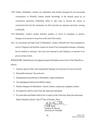 158) Further, Defendants' conduct was undertaken with reckless disregard for the foreseeable
consequences to Plaintiffs. Indeed, despite knowledge of the hazards posed by its
construction operations, Defendants failed to take steps to prevent the release of
construction dust into the community nor did it provide any adequate and timely warning
to Plaintiffs.
159) Defendants' reckless conduct therefore justifies an award of exemplary or punitive
damages in an amount to be proven at the trial ofthis matter.
160) As a proximate and legal result of Defendants' conduct, Plaintiffs have been compelled to
resort to litigation and therefore request an award of all consequential damages, including,
but not limited to, attorneys' fees and costs incurred in such litigation, in amounts to be
proven at time oftrial.
WHEREFORE, Plaintiffs pray for judgment against Defendants and in favor ofthe Plaintiffs as
follows:
1. General, special, treble, and consequential damages in an amount to be proven at trial;
2. Reasonable attorneys' fees and costs;
3. Disgorgement ofprofits due to Defendants' unjust enrichment;
4. Any prejudgment interest provided by statute;
5. Punitive damages for Defendants' wanton, reckless, and grossly negligent conduct;
6. For injunctive relief] as the Court may deem just and proper
7. For such other and further relief at law or equity as the Court may deem just and proper.
31 SMITH ILAW
Revere & Associates
 