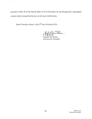 pursuant to Rule 38 of the Hawaii Rules of Civil Procedure, by and through their undersigned
counsel, hereby demand trial by jury on all issues triable herein.
Dated: Honolulu, Hawai'i, this 2th day of October 2016.
33 SMITIII LAW
Revere & Associates
 