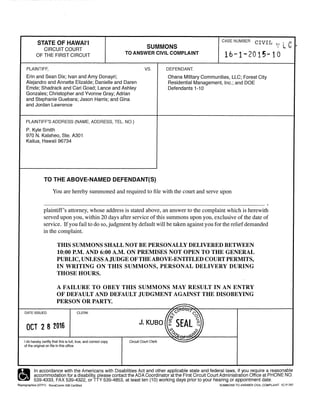 STATE OF HAWAl'I
CIRCUIT COURT SUMMONS
CASE NUMBER CIVIL f l c
OF THE FIRST CIRCUIT TO ANSWER CIVIL COMPLAINT 16-f-2015-10
PLAINTIFF,
Erin and Sean Dix; Ivan and Amy Donayri;
Alejandro and Annette Elizalde; Danielle and Daren
Emde; Shadrack and Cari Goad; Lance and Ashley
Gonzales; Christopher and Yvonne Gray; Adrian
and Stephanie Guebara; Jason Harris; and Gina
and Jordan Lawrence
PLAINTIFF'S ADDRESS (NAME, ADDRESS, TEL. NO.)
P. Kyle Smith
970 N. Kalaheo, Ste. A301
Kailua, Hawaii 96734
vs.
TO THE ABOVE-NAMED DEFENDANT($)
DEFENDANT.
Ohana Military Communities, LLC; Forest City
Residential Management, Inc.; and DOE
Defendants 1-1 0
You are hereby summoned and required to file with the court and serve upon
plaintiff's attorney, whose address is stated above, an answer to the complaint which is herewith
served upon you, within 20 days after service of this summons upon you, exclusive of the date of
service. Ifyou fail to do so, judgment by default will be taken against you for the reliefdemanded
in the complaint.
DATE ISSUED
TIDS SUMMONS SHALL NOT BE PERSONALLY DELIVERED BETWEEN
10:00 P.M. AND 6:00 A.M. ON PREMISES NOT OPEN TO THE GENERAL
PUBLIC, UNLESSAJUDGE OFTHEABOVE-ENTITLED COURT PERMITS,
IN WRITING ON THIS SUMMONS, PERSONAL DELIVERY DURING
THOSE HOURS.
A FAILURE TO OBEY THIS SUMMONS MAY RESULT IN AN ENTRY
OF DEFAULT AND DEFAULT JUDGMENT AGAINST THE DISOBEYING
PERSON OR PARTY.
CLERK
-.....
OCT 2 8 2016
I do hereby certify that this is full, true, and correct copy
of the original on file in this office
Circuit Court Clerk
-
•
In accordance with the Americans with Disabilities Act and other applicable state and federal laws, if you require a reasonable
. accommodation for a disability, please contact the ADA Coordinator at the First Circuit Court Administration Office at PHONE NO.
539-4333, FAX 539-4322, or TTY 539-4853, at least ten (1O) working days prior to your hearing or appointment date.
Reprographics (07fl1} RevaComm 508 Certified SUMMONS TO ANSWER CIVIL COMPLAINT 1C-P-787
 