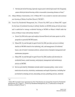 f. On-base privatized housing expressly targets junior enlisted personnel who frequently
cannot afford privatized housing within a reasonable commuting distance ofbase.2
21) Ohana Military Communities, LLC ("Ohana MC") was created to renovate and construct
new housing at Marine Corp Base Hawaii ("MCBH").
22) Forest City Residential Management, Inc. ("Forest City RM") acts as Ohana MC's agent
for the lease of residential housing to military families on MCBH during all relevant times
and is authorized to manage residential housing at MCBH on Ohana's behalf under the
terms of Ohana's lease with military families.3
a. Forest City RM relies upon and employs licensed Hawaii real estate agents to sell its
properties to potential MCBH tenants.
b. Ohana MC, by and through its agent Forest City RM, provides services to military
families at MCBH related to the marketing, sale, and management ofresidential
leases, sale ofrenter's insurance policies, and provision ofproperty management and
maintenance programs.
c. Ohana MC, by and through its agent Forest City RM, markets and advertises its
residential leases, rental insurance, and property management and maintenance
services at MCBH.
d. Services provided by Defendants include renter's insurance policy; water; sewer;
trash removal services; electricity; maintenance and repair ofpremises, including but
not limited to cleaning services, decorating services, plumbing services, electrical
2 Id.
3 Ohana MC Exemplar Lease Agreement at 2, ~1 ("The Premises are managed by Forest City Residential
Management, Inc. ('Agent')....Forest City Residential Management, Inc., is authorized to manage the
Premises on behalf of Owner.").
6 SMITH ILAW
Revere & Associates
 