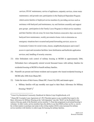 services, HVAC maintenance, service of appliances, carpentry services, storm water
maintenance, and grounds care; participation in the Deployed Dependent Program
which assists families of deployed service members by providing services such as
assistance with backyard yard maintenance, toy and furniture assembly and support
peer groups; participation in the Family Leave Program in which service members
and their families who are away for more than fourteen consecutive days can receive
backyard lawn maintenance, weekly preventative home visits to determine no
emergency situations have occurred and postal forwarding services; access to
Community Centers for social events, classes, neighborhood projects and events4;
access to sport and recreation facilities; lawn fertilization and herbicide application
services; and, handling of security concerns.
23) After Defendants took control of military housing at MCBH in approximately 2006,
Defendants have subsequently entered several thousand leases with military families for
residential housing at MCBH to benefit military families.
24) Plaintiffs are present and former residents and occupants who leased resid~ntial housing at
MCBH after 2006 from Ghana MC.
25) Under the terms oftheir leases, Ghana MC, Forest City RM, and tenants agree:
a. Military families will pay monthly rent equal to their Basic Allowance for Military
Housing ("BAH");5
4 Forest City Residential Community Handbook for Marine Corps Neighborhoods, at 8.
5 Ohana MC Exemplar Lease Agreement at 2, i13 ("Resident agrees to pay monthly Rent equal to the
Basic Allowance for Military Housing at the 'with dependent' rate (the 'BAH') at the Resident's duty
station ofthe pay grade of the Resident service member."). Note that assignment to privatized housing is
voluntary. In other words, service members have the ability to use their BAH as they see fit; i.e. rent in
the civilian market or purchase real estate in the civilian market. BAH is also increased for military
service members with families in order to pay for housing for military families.
7 SMITH! LAW
Revere & Associates
 