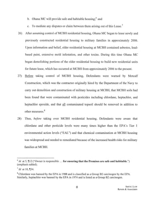 b. Oharra MC will provide safe and habitable housing;6 and
c. To mediate any disputes or claim between them arising out ofthis Lease.7
26) After assuming control ofMCBH residential housing, Oharra MC began to lease newly and
previously constructed residential housing to military families in approximately 2006.
Upon information and belief, older residential housing at MCBH contained asbestos, lead-
based paint, extensive mold infestation, and other toxins. During this time Oharra MC
began demolishing portions of the older residential housing to build new residential units
for future lease, which has occurred at MCBH from approximately 2006 to the present.
27) Before taking control of MCBH housing, Defendants were warned by Metcalf
Construction, which was the contractor originally hired by the Department of the Navy to
carry out demolition and construction of military housing at MCBH, that MCBH soils had
been found that were contaminated with pesticides including chlordane, heptachlor, and
heptachlor epoxide, and that all contaminated topsoil should be removed in addition to
other measures.8
28) Thus, before taking over MCBH residential housing, Defendants were aware that
chlordane and other pesticide levels were many times higher than the EPA's Tier 1
environmental action levels ("EAL") and that chemical contamination at MCBH housing
was widespread and needed to remediated because ofthe increased health risks for military
families at MCBH.
6 Id. at 5, if12 ("Owner is responsible ... for ensuring that the Premises are safe and habitable.")
(emphasis added).
7 Id. at 10, if34.
8 Chlordane was banned by the EPA in 1988 and is classified as a Group B2 carcinogen by the EPA.
Similarly, heptachlor was banned by the EPA in 1974 and is listed as a Group B2 carcinogen.
8 SMITHJ LAW
Revere & Associates
 
