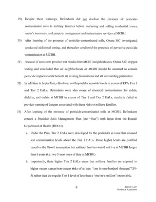29) Despite these warmngs, Defendants did not disclose the presence of pesticide-
contaminated soils to military families before marketing and selling residential leases,
renter's insurance, and property management and maintenance services at MCBH.
30) After learning of the presence of pesticide-contaminated soils, Oharra MC investigated,
conducted additional testing, and thereafter confirmed the presence of pervasive pesticide
contamination at MCBH.
31) Because of consistent positive test results from MCBH neighborhoods, Oharra MC stopped
testing and concluded that all neighborhoods at MCBH should be assumed to contain
pesticide impacted soils beneath all existing foundations and all surrounding perimeters.
32) In addition to heptachlor, chlordane, and heptachlor epoxide levels in excess of EPA Tier 1
and Tier 2 EALs, Defendants were also aware of chemical contamination for aldrin,
dieldrin, and endrin at MCBH in excess of Tier 1 and Tier 2 EALs, similarly failed to
provide warning ofdangers associated with these risks to military families.
33) After learning of the presence of pesticide-contaminated soils at MCBH, Defendants
created a Pesticide Soils Management Plan (the "Plan") with input from the Hawaii
Department of Health (HDOH).
a. Under the Plan, Tier 2 EALs were developed for the pesticides at issue that allowed
soil contamination levels above the Tier 1 EALs. These higher levels are justified
based on the flawed assumption that military families would not live at MCBH longer
than 6 years (i.e. two 3-year tours of duty at MCBH).
b. Importantly, these higher Tier 2 EALs mean that military families are exposed to
higher excess cancer/non-cancer risks of at least "one in one-hundred thousand"(l 0-
5) rather than the regular Tier 1 level of less than a "one-in-a-million" excess risk.
9 SMITHJ LAW
Revere & Associates
 
