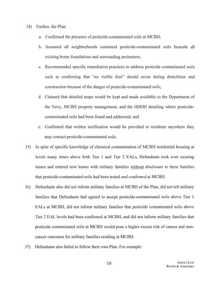 34) Further, the Plan:
a. Confirmed the presence ofpesticide-contaminated soils at MCBH;
b. Assumed all neighborhoods contained pesticide-contaminated soils beneath all
existing home foundations and surrounding perimeters;
c. Recommended specific remediation practices to address pesticide contaminated soils
such as confirming that "no visible dust" should occur during demolition and
construction because ofthe danger ofpesticide-contaminated soils;
d. Claimed that detailed maps would be kept and made available to the Department of
the Navy, MCBH property management, and the HDOH detailing where pesticide-
contaminated soils had been found and addressed; and
e. Confirmed that written notification would be provided to residents anywhere they
may contact pesticide-contaminated soils.
35) In spite of specific knowledge of chemical contamination of MCBH residential housing at
levels many times above both Tier 1 and Tier 2 EALs, Defendants took over existing
leases and entered new leases with military families without disclosure to these families
that pesticide-contaminated soils had been tested and confirmed at MCBH.
36) Defendants also did not inform military families at MCBH ofthe Plan, did not tell military
families that Defendants had agreed to accept pesticide-contaminated soils above Tier 1
EALs at MCBH, did not inform military families that pesticide contaminated soils above
Tier 2 EAL levels had been confirmed at MCBH, and did not inform military families that
pesticide contaminated soils at MCBH would pose a higher excess risk of cancer and non-
cancer outcomes for military families residing at MCBH.
37) Defendants also failed to follow their own Plan. For example:
10 SMITH ILAW
Revere & Associates
 