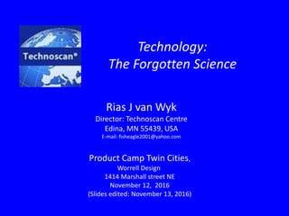 Technology:
The Forgotten Science
Product Camp Twin Cities,
Worrell Design
1414 Marshall street NE
November 12, 2016
(Slides edited: November 13, 2016)
Rias J van Wyk
Director: Technoscan Centre
Edina, MN 55439, USA
E-mail: fisheagle2001@yahoo.com
 