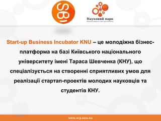 www.scp.knu.ua
01.10.2015
Start-up Business Incubator KNU – це молодіжна бізнес-
платформа на базі Київського національного
університету імені Тараса Шевченка (КНУ), що
спеціалізується на створенні сприятливих умов для
реалізації стартап-проектів молодих науковців та
студентів КНУ.
 