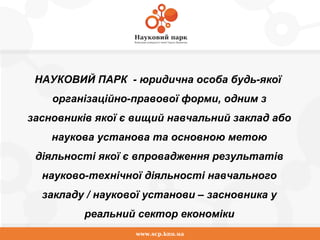 www.scp.knu.ua
НАУКОВИЙ ПАРК - юридична особа будь-якої
організаційно-правової форми, одним з
засновників якої є вищий навчальний заклад або
наукова установа та основною метою
діяльності якої є впровадження результатів
науково-технічної діяльності навчального
закладу / наукової установи – засновника у
реальний сектор економіки
 
