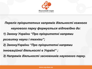 www.scp.knu.ua
Перелік пріоритетних напрямів діяльності кожного
наукового парку формується відповідно до:
1) Закону України “Про пріоритетні напрями
розвитку науки і техніки”;
2) ЗаконуУкраїни “Про пріоритетні напрями
інноваційної діяльності в Україні” ;
3) Напрямів діяльності засновників наукового парку.
 