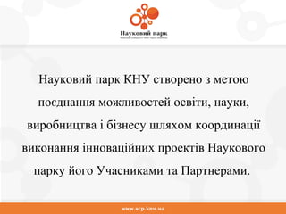 www.scp.knu.ua
Науковий парк КНУ створено з метою
поєднання можливостей освіти, науки,
виробництва і бізнесу шляхом координації
виконання інноваційних проектів Наукового
парку його Учасниками та Партнерами.
 