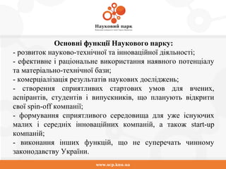 www.scp.knu.ua
Основні функції Наукового парку:
- розвиток науково-технічної та інноваційної діяльності;
- ефективне і раціональне використання наявного потенціалу
та матеріально-технічної бази;
- комерціалізація результатів наукових досліджень;
- створення сприятливих стартових умов для вчених,
аспірантів, студентів і випускників, що планують відкрити
свої spin-off компанії;
- формування сприятливого середовища для уже існуючих
малих і середніх інноваційних компаній, а також start-up
компаній;
- виконання інших функцій, що не суперечать чинному
законодавству України.
 