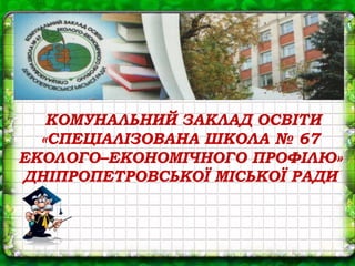 КОМУНАЛЬНИЙ ЗАКЛАД ОСВІТИ
«СПЕЦІАЛІЗОВАНА ШКОЛА № 67
ЕКОЛОГО–ЕКОНОМІЧНОГО ПРОФІЛЮ»
ДНІПРОПЕТРОВСЬКОЇ МІСЬКОЇ РАДИ
 