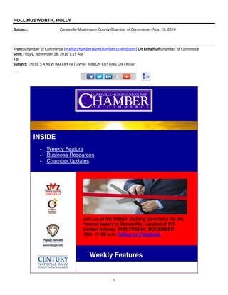 1
HOLLINGSWORTH, HOLLY
Subject: Zanesville-Muskingum County Chamber of Commerce - Nov. 18, 2016
From: Chamber of Commerce [mailto:chamber@zmchamber.ccsend.com] On Behalf Of Chamber of Commerce
Sent: Friday, November 18, 2016 7:19 AM
To:
Subject: THERE'S A NEW BAKERY IN TOWN - RIBBON CUTTING ON FRIDAY
Direct Mailing program is popular!
INSIDE
• Weekly Feature
• Business Resources
• Chamber Updates
Join us at the Ribbon Cutting Ceremony for the
newest bakery in Zanesville. Located at 973
Linden Avenue. THIS FRIDAY, NOVEMBER
18th 11:00 a.m. Follow on Facebook
Weekly Features
 
