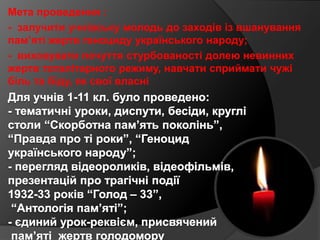 Мета проведення :
- залучити учнівську молодь до заходів із вшанування
пам’яті жертв геноциду українського народу;
- вихов...