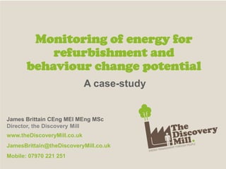 A case-study
Monitoring of energy for
refurbishment and
behaviour change potential
James Brittain CEng MEI MEng MSc
Director, the Discovery Mill
www.theDiscoveryMill.co.uk
JamesBrittain@theDiscoveryMill.co.uk
Mobile: 07970 221 251
 