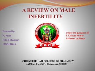 A REVIEW ON MALE
INFERTILITY
Presented by:
N. Pavan
IVth B-Pharmacy
13GD1R0016
Under the guidance of:
P. Kishore Kumar
Assistant professor
CHILKUR BALAJI COLLEGE OF PHARMACY
(Affiliated to JNTU Hyderabad-500008)
 
