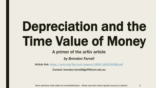 Depreciation and the
Time Value of Money
A primer of the arXiv article
by Brendon Farrell
Article link: https://arxiv.org/ftp/arxiv/papers/1605/1605.00080.pdf
Contact: brendon.farrell@griffithuni.edu.au
1Some assertions made within are oversimplifications – Please read arXiv article if greater accuracy is required
 