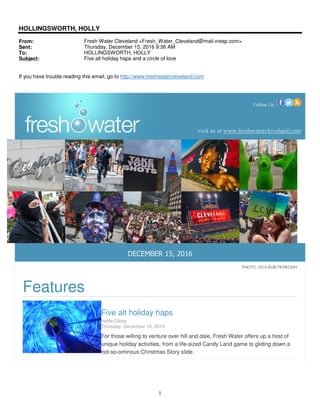 1
HOLLINGSWORTH, HOLLY
From: Fresh Water Cleveland <Fresh_Water_Cleveland@mail.vresp.com>
Sent: Thursday, December 15, 2016 9:36 AM
To: HOLLINGSWORTH, HOLLY
Subject: Five alt holiday haps and a circle of love
If you have trouble reading this email, go to http://www.freshwatercleveland.com
Follow Us:
visit us at www.freshwatercleveland.com
DECEMBER 15, 2016
PHOTO: 2016 BOB PERKOSKI
Features
Five alt holiday haps
Hollie Gibbs
Thursday, December 15, 2016
For those willing to venture over hill and dale, Fresh Water offers up a host of
unique holiday activities, from a life-sized Candy Land game to gliding down a
not-so-ominous Christmas Story slide.
 