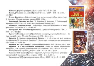 13
БайкаловД.Времяпроверяет//Если.–2005.–№8.–С.291–293.
Быков Д. Человек, как лезвие бритвы // Огонек. – 2007. – № 3. – С. 52–53. –
ил.:2фот.
В мире фантастики : сборник литературно-критических статей и очерков / сост.
А.Кузнецов.–Москва:Молодаягвардия,1989.–238с.
Воронина Е. Рапсодия для Таис / Е. Воронина, Э. Матонина // Студенческий
меридиан.–2007.–№8.–С.58–61:фот.–Окончание.Началов№7.
Гремлев П. Пионеры жанра : «Библиотека советской фантастики» // Мир
фантастики.–2010.–№79.–С.48–49:ил.
Григорьев А. Мне повезло с Ефремовым // Студенческий меридиан. – 2007. –
№9.– С.52–55:фот.
Гуревич Г.И. Беседы о научной фантастике : книга для учащихся / Г.И. Гуревич. – 2-е
изд.,перераб.идоп.–Москва:Просвещение,1991.–158с.:рис.
Еремина О. Вестник космического братства : к 100-летию со дня рождения
И.А. Ефремова / О. Еремина, Н. Смирнов // Русский язык и литература для школьников. –
2007.–№6.–С.59–63:фот.
Ефремов И.А.Путьвнауку//Студенческиймеридиан.–2007.–№9.–С.56–57:фот.
Ефремов И.А. Это называется романтикой : ответ на письмо начинающего
литератора/И.А.Ефремов//ДетскаяшкольнаяАкадемия.–2007.–№5.–С.2–3:фот.
ИванАнтоновичЕфремов//Клепа.–2013.–№4.–С.10–11:5фот.
Казакевич Г.И. «Лезвие бритвы» – хрупкость гармонии и гармония хрупкости :
кстолетиюИ.А.Ефремова//Знаквопроса.–2009.–№1.–С.13–17.
КалиниченкоН.Методбесчеловечности//Если.–2010.–№10.–С.247–254.
 