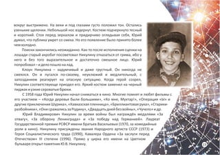 19
вокруг выстрижено. На веки и под глазами густо положил тон. Остались
узенькие щелочки. Небольшой нос вздернут. Костюм подчеркнуто тесный
и короткий. Стоя перед зеркалом и придирчиво оглядывая себя, Юрий
думал, что публика умрет со смеха. Но его появление было принято более
чемхолодно.
Поиски закончились неожиданно. Как-то после исполнения сценки на
лошади старый акробат посоветовал Никулину отказаться от грима, ибо у
него и без того выразительное и достаточно смешное лицо. Юрий
попробовал–иделопошлоналад.
Клоун Никулина – задумчивый и даже грустный. Он никогда не
смеялся. Он и пугался по-своему, неуклюжий и медлительный, с
запозданием реагирует на опасную ситуацию. Когда герой созрел,
Никулин соответствующе приодел его. Яркий костюм заменил на черный
пиджакиузкиесероватыебрюки.
С 1958 года Юрий Никулин начал сниматься в кино. Многие помнят и любят фильмы с
его участием – «Когда деревья были большими», «Ко мне, Мухтар!», «Операция «Ы» и
другие приключения Шурика», «Кавказская пленница», «Бриллиантовая рука», «Старики-
разбойники»,«ОнисражалисьзаРодину»,«Двадцатьднейбезвойны»,«Чучело»идр.
Юрий Владимирович Никулин за время войны был награждён медалями «За
отвагу», «За оборону Ленинграда» и «За победу над Германией». Лауреат
Государственной премии РСФСР имени братьев Васильевых (1970, за комедийные
роли в кино). Никулину присуждены звания Народного артиста СССР (1973) и
Героя Социалистического труда (1990), Кавалера Ордена «За заслуги перед
Отечеством» III степени (1996). Прямо у цирка его имени на Цветном
бульвареоткрытпамятникЮ.В.Никулину.
 