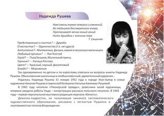 Намсквозьтуманневерьяисомнений,
Из тайников бессмертного вчера,
Протягивает вечно юный гений
Нить Ариадны с кончика пера
Т. Смирнова
Представлениеосчастье? – Дружба
Онесчастье? – Одиночество(т.е.нетдруга)
Антипатия?–Математика,физика,химияинесколькомальчишек
Любимыйпрозаик? – ЛевТолстой
Герой? – ПьерБезухов,Маленькийпринц
Героиня? – НаташаРостова
Цвет? – Красный,черный,фиолетовый
Блюдо? – Мороженое
Так одновременно по-детски и по-взрослому ответила на вопросы анкеты Надежда
Рушева.Обыкновеннаяшкольницаинеобыкновенный,удивительныйхудожник…
Родилась Надежда Рушева 31 января 1952 года в городе Улан-Батор в семье
художникаНиколаяРушеваитувинскойбалериныНатальиАжикмаа-Рушевой.
В 1963 году читатели «Пионерской правды», ровесники юной художницы,
впервые увидели работы Нади – иллюстрации рассказа польского писателя. В 1964
году–перваяперсональнаявыставкавредакциижурнала«Юность».
Девочка-подросток, не получившая никакого систематического
художественного образования, рисовала с легкостью Пушкина и
неутомимостьютитановВозрождения.
Надежда Рушева
33
 