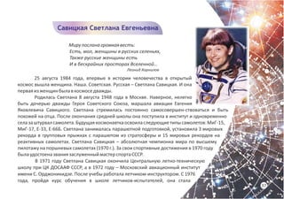 37
Савицкая Светлана Евгеньевна
Мирупосланагромкаявесть:
Есть, мол, женщины в русских селеньях,
Также русские женщины есть
И в бескрайних просторах Вселенной…
Леонид Корнилов
25 августа 1984 года, впервые в истории человечества в открытый
космос вышла женщина. Наша. Советская. Русская – Светлана Савицкая. И она
перваяизженщинбылавкосмоседважды.
Родилась Светлана 8 августа 1948 года в Москве. Наверное, нелегко
быть дочерью дважды Героя Советского Союза, маршала авиации Евгения
Яковлевича Савицкого. Светлана стремилась постоянно самосовершен-ствоваться и быть
похожей на отца. После окончания средней школы она поступила в институт и одновременно
селазаштурвалсамолета.Будущаякосмонавткаосвоиласледующиетипысамолетов:МиГ-15,
МиГ-17, Е-33, Е-66Б. Светлана занималась парашютной подготовкой, установила 3 мировых
рекорда в групповых прыжках с парашютом из стратосферы и 15 мировых рекордов на
реактивных самолетах. Светлана Савицкая – абсолютная чемпионка мира по высшему
пилотажу на поршневых самолетах (1970 г.). За свои спортивные достижения в 1970 году
былаудостоеназваниязаслуженныймастерспортаСССР.
В 1971 году Светлана Савицкая окончила Центральную летно-техническую
школу при ЦК ДОСААФ СССР, а в 1972 году – Московский авиационный институт
имени С. Орджоникидзе. После учебы работала летчиком-инструктором. С 1976
года, пройдя курс обучения в школе летчиков-испытателей, она стала
 
