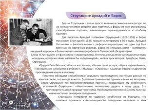 Братья Стругацкие – это не просто явление и символ в литературе, по
их книгам читатели сверяли свои поступки, а фразы из книг становились
своеобразным паролем, означающим при-надлежность к особому
братству.
Два писателя Аркадий Натанович Стругацкий (1925-1991) и Борис
Натанович Стругацкий (1933) пришли в литературу в 50-е годы. Аркадий
Натанович – филолог-японист, референт-переводчик, не один год был
военным на восточных рубежах. Борис по специальности – математик,
звездныйастрономибольшуючастьжизнипроработалвПулковскойобсерватории.
Слова «Стругацкие» и «фантастика» нерасторжимы. В теперь уже далекие шестидесятые годы
молодежь, которую сейчас назвали бы «продвинутой», читала трех авторов: Брэдбери, Лема,
Стругацких.
«Трудно быть Богом», «Улитка на склоне», «Волны гасят ветер», «Жук в муравейнике»,
«Понедельник начинается в субботу», «Малыш», «Стажёры», «Далёкая Радуга» и другие их
произведениявошливклассику.
Писатели обладают способностью создавать произведения, настолько разные по
языку и стилю, что иногда кажется, будто они сочинены не одними и теми же авторами.
Борис Стругацкий так прокомментировал причины, породившие эту особенность
вселенной Стругацких: «Невозможно монотонно дудеть в одну дуду. Это
противоречит самой природе творчества. Необходимо постоянно менять палитру,
иначенаступаетсенсорноеголодание».
Стругацких интересует то чудесное, необычное из будущего, что
поможет проявить «закономерности поведения человека в этих
44
Стругацкие Аркадий и Борис
 