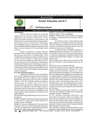 International Indexed & Referred Research Journal, April, 2012. ISSN- 0975-3486, RNI-RAJBIL 2009/30097;VoL.III *ISSUE-31
                                              Research Paper
                                          Teacher Education and ICT

   April, 2012                     * Dr.Mohan Khatal
                               * Assot. Prof. Govt. Collage of Education Akola
Introduction -                                             Level 3:- Transformative at classroom level in that it
           Techno cultural change has profound changes content as well as pedagogy.
implications for the way people work,interact Level 4:- Transformative at the system level leading
,education and entertain themselves in the to changes in organizational and structural features
future.Goverment education system,schools and of schooling.
families have invested considerably in the past decales.             As yet there is there is little indication that
In formation and communication Technology many schools have radically altered their practices
(ICT).Computer literacy is perciened to be a critical with ICT.Changes are suferficial and at the first and
skill in individuals full participation in education ,work second levels with little indication of trans formative
leisure and government in the knowledge based practices at classroom or school level.
economy.                                                             Comber & Green (1999)and Lankshear et
           There is significant evidence that the (2000)suggest that for teachers new to using ICTs in
integration of ICT into classrooms and schools changes the literacy curriculum ,new issues airse from changes
the processes and nature of learning.There is less in classroom organization ,unreliable hardware and
comsprehensive and rigorous evidence of effectiveness network,and unpredictable changes in teachers and
of ICT directly linked to improving learning student work.
outcomes.Views of teachers involed in the use of ICT These changes were evident in the case studies of the
are generally positive.The Information Teachnology Discovery schools in south Australia,whose aim are
Learning Environments and disadvantage project in to:
south Australia that worked in disadvantaged schools  Discover how to transform learning
comented the teachers optimism and enthusiasm for  Develop and showcase best practice models with
IT as essential to learning Engishin adisadvantaged respect to pedagogy,teacher methods and school
schools is paipable.                                       change.develop principal expertise as users,
ICT into classroom practice :-                             curriculam leaders and managers of technologies and
           wenglinsky (1999)in the UK concluded that  Ensure departmental enabling policies and practices
ICT can alter traditional relations between teachers are in place (Barnes et al(2001)Four primary and two
and students Who have to find new way of working secondary Discovery schools were selected on the basis
together.The integration of ICT into most Australia that they were already engaged in curriculum driven
schools is still use ven,differentiated according to practices with learning technologies.Once ICT
location,type of school and level of ICT threshold skills were devedoped,learning benefits
integration.Schools may have computers,but most do occured and teachers saw the technologies as more
not have the capability to run the large variety of conductive to discovery learning.The report indicated
multimedia softwave that full use of graphics of the the following.
internet requires with particular geographical and  Some learning is done beter with ICT, e.g. edit
social disparity.Other inequalities are founded in this effect in terms of quality of student work and practical
differentiation.                                           examples through visualisation.
Downes(2001)useful differentiates between levels of  ICT equalises individual differences and
integration                                                particularly has dramatic effects for students with
Level 1:- adding ICT skills into school program throuh special needs. Teachers have increased capacities to
a scparate ICT subject,while teacher practices in deal with individual learning styles as students can
subjects remain unchanged.                                 work at the pace and intensity suitable to their needs.In
Level 2:- Focuses on integrating ICT into daily work particular ,it improves poor hand writing and English
of teacher with some teachers pedagogical practices skills through word processing.
and classroom behaviours staying the same,white the  Collaborative learning is enabled and there is little
practices of others change more radically.                 indication of the isolated learner .peer coaching and
16            RESEARCH                      AN ALYSI S                AND          EVALU ATION
 