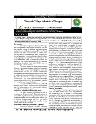 International Indexed & Referred Research Journal, November, 2012, ISSN 0974- 2832, RNI- RAJBIL- 2009/29954; VoL IV * ISSUE- 46
                                       Research Paper- Commerce

                   Women in Village Industries of Manipur

                  * Dr. Kh. Dhiren Meetei ** O. Deepakkumar                                                  November ,2012
   *Assot. Prof., Dept. of Commerce, Manipur University, Canchipur-
   **Research Scholar, Dept. of Commerce, Manipur University, Canchipur
A B S T R A C T
 In Manipur women's role are many and varied in many aspects including trade, social activities, politics, sports etc. It is
 a matter of fact that village industries are the ingredient part for the economic development as they are less capital intensive
 and based on locally available raw materials. The importance of women participation in grasping the opportunities emerged
 in village industries need to be refocused again.

Introduction                                                      and agriculture based but the role of secondary and
           One of the exceptions in the state of Manipur          tertiary sector cannot be under estimated in the transi-
and its neighbours is that many of the trading activities         tion of the economy. To make a breakthrough in initi-
are done by women. In Manipur women dominate                      ating economic development, it has a limited number of
markets in both rural and urban areas. They are playing           industries mostly medium and small scales to initiate
a unique role in the socio economic up liftmen of the             the process of industrialization. Any plan which seeks
tiny hilly state of North East India. Their trading activi-       to eradicate or reduce underemployment, therefore
ties includes home woven cloths, agricultural products            should primarily direct its endeavours towards absorb-
including crops and vegetables, horticulture produces,            ing as much of this human labour as possible into
cane and bamboo items, sweetmeat, blacksmith pro-                 production. Small scale and cottage industries are labour
duces etc. Ima Keithel (Women Market) is a market in              intensive and are capable of creating more employment
Imphal, the capital city of the state, which is run, own          [Rao, R.V., 1967]. The social system of Manipur is more
and manages only by women.                                        rural centered and hence the livelihood of people de-
           The role of women in village industries, apart         pends upon the rural based occupation. To ensure a
from the traditional trading activities cannot be under-          better progress in rural development, effort should be
estimated. They have started taking keen interest in              made to ensure a bright future of village industries.
nontraditional activities also. Women entrepreneur-               Village industries have the potentials to solve the prob-
ship is a well established fact, they have a strong desire        lems and stimulate rural economic growth and overall
to make something meaningful not only for themselves              development of the rural areas. It can increase agricul-
but also for their households, and become                         tural production, increasing capabilities of individual
independent.They have been contributing to the                    production, inducing the development of ago based
industrualisation process by utilizing locally available          and rural small scale industries, which in turn creates
raw materials and human resources.                                employment in rural areas. In order to minimize the
           The activities related to handloom, handicraft,        prevalence of poverty, rural industries can play a vital
knitting, pickle making, toy making, jam and jelly mak-           role in providing rural employment resulting in food
ing, bee keeping are not new but these activities are             security to rural people (Meenakshisundaram N. 2006).
needed to be revitalized again.                                   Women Participation
Objectives and Methodology of The Study                                      In Manipur women entrepreneurship are very
           The study attempts to highlight the role of            active and expert in their native skills and craftsman-
women in the development of village industries in the             ship. However for lack of suitable EDPs for women
state and its significance. The present study is based            entrepreneurs, they have to remain too much backward
on both primary as well as secondary data, primary data           (Sarmah S.R. 1990). In every household women are
is collected through personal interviews with women               equally engaged in some or other economic activities
entrepreneurs and secondary data includes various                 with men but the level of income is not appreciable. It
related publication in the field.                                 is not that people of Manipuri lack in entrepreneurial
Significance of Village Industries In Manipur                     skill, particularly women of Manipur traditionally used
           Economy of Manipur is basically traditional            to manufacture and sell their products and had intimate
                                                                  knowledge of trading operation. But they could not
   16
 