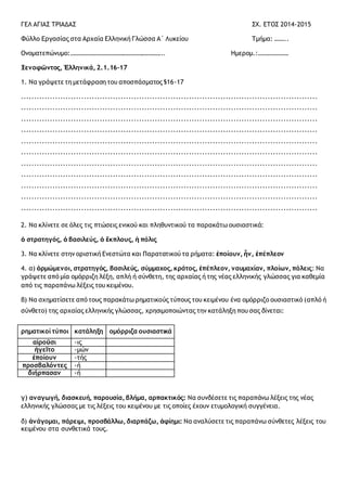 ΓΕΛ ΑΓΙΑΣ ΤΡΙΑΔΑΣ ΣΧ. ΕΤΟΣ 2014-2015
Φύλλο Εργασίας στα Αρχαία Ελληνική Γλώσσα Α΄ Λυκείου Τμήμα: ……..
Ονοματεπώνυμο:………………………………………………….. Ημερομ.:……………….
Ξενοφῶντος, Ἑλληνικά, 2.1.16-17
1. Να γράψετε τη μετάφραση του αποσπάσματος §16-17
.................................................................................................................
.................................................................................................................
.................................................................................................................
.................................................................................................................
.................................................................................................................
.................................................................................................................
.................................................................................................................
.................................................................................................................
.................................................................................................................
.................................................................................................................
.................................................................................................................
2. Να κλίνετε σε όλες τις πτώσεις ενικού και πληθυντικού τα παρακάτω ουσιαστικά:
ὁ στρατηγός, ὁ βασιλεύς, ὁ ἔκπλους, ἡ πόλις
3. Να κλίνετε στην οριστική Ενεστώτα και Παρατατικού τα ρήματα: ἐποίουν, ἦν, ἐπέπλεον
4. α) ὁρμώμενοι, στρατηγός, βασιλεύς, σύμμαχος, κράτος, ἐπέπλεον, ναυμαχίαν, πλοίων, πόλεις: Να
γράψετε από μία ομόρριζη λέξη, απλή ή σύνθετη, της αρχαίας ή της νέας ελληνικής γλώσσας για καθεμία
από τις παραπάνω λέξεις του κειμένου.
β) Να σχηματίσετε από τους παρακάτω ρηματικούς τύπους του κειμένου ένα ομόρριζο ουσιαστικό (απλό ή
σύνθετο) της αρχαίας ελληνικής γλώσσας, χρησιμοποιώντας την κατάληξη που σας δίνεται:
ρηματικοί τύποι κατάληξη ομόρριζα ουσιαστικά
αἱροῦσι -ις
ἡγεῖτο -μών
ἐποίουν -τής
προσβαλόντες -ή
διήρπασαν -ή
γ) αναγωγή, διασκευή, παρουσία, βλήμα, αρπακτικός: Να συνδέσετε τις παραπάνω λέξεις της νέας
ελληνικής γλώσσας με τις λέξεις του κειμένου με τις οποίες έχουν ετυμολογική συγγένεια.
δ) ἀνάγομαι, πάρειμι, προσβάλλω, διαρπάζω, ἀφίημι: Να αναλύσετε τις παραπάνω σύνθετες λέξεις του
κειμένου στα συνθετικά τους.
 