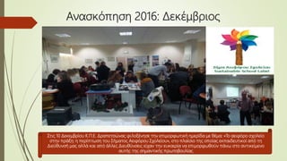 Ανασκόπηση 2016: Δεκέμβριος
Στις 10 Δεκεμβρίου Κ.Π.Ε. Δραπετσώνας φιλοξένησε την επιμορφωτική ημερίδα με θέμα: «Το αειφόρο σχολείο
στην πράξη: η περίπτωση του Σήματος Αειφόρου Σχολείου», στο πλαίσιο της οποίας εκπαιδευτικοί από τη
Διεύθυνσή μας αλλά και από άλλες Διευθύνσεις είχαν την ευκαιρία να επιμορφωθούν πάνω στο αντικείμενο
αυτής της σημαντικής πρωτοβουλίας
 