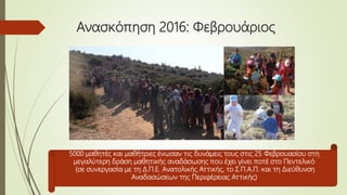 Ανασκόπηση 2016: Φεβρουάριος
5000 μαθητές και μαθήτριες ένωσαν τις δυνάμεις τους στις 25 Φεβρουασίου στη
μεγαλύτερη δράση μαθητικής αναδάσωσης που έχει γίνει ποτέ στο Πεντελικό
(σε συνεργασία με τη Δ.Π.Ε. Ανατολικής Αττικής, το Σ.Π.Α.Π. και τη Διεύθυνση
Αναδασώσεων της Περιφέρειας Αττικής)
 