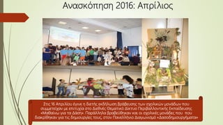 Ανασκόπηση 2016: Απρίλιος
Στις 16 Απριλίου έγινε η διετής εκδήλωση βράβευσης των σχολικών μονάδων που
συμμετείχαν με επιτυχία στο Διεθνές Θεματικό Δίκτυο Περιβαλλοντικής Εκπαίδευσης
«Μαθαίνω για τα Δάση». Παράλληλα βραβεύθηκαν και οι σχολικές μονάδες που που
διακρίθηκαν για τις δημιουργίες τους, στον Πανελλήνιο Διαγωνισμό «Δασοδημιουργήματα»
 
