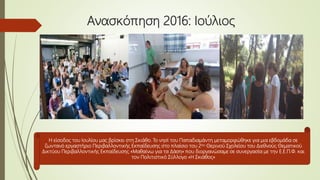 Ανασκόπηση 2016: Ioύλιος
Η είσοδος του Ιουλίου μας βρίσκει στη Σκιάθο. Το νησί του Παπαδιαμάντη μεταμορφώθηκε για μια εβδομάδα σε
ζωντανό εργαστήριο Περιβαλλοντικής Εκπαίδευσης στο πλαίσιο του 2ου Θερινού Σχολείου του Διεθνούς Θεματικού
Δικτύου Περιβαλλοντικής Εκπαίδευσης «Μαθαίνω για τα Δάση» που διοργανώσαμε σε συνεργασία με την Ε.Ε.Π.Φ. και
τον Πολιτιστικό Σύλλογο «Η Σκιάθος»
 