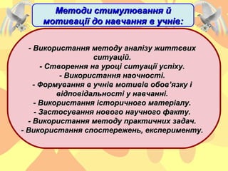 - Використання методу аналізу життєвих- Використання методу аналізу життєвих
ситуацій.ситуацій.
- Створення на уроці ситуації успіху.- Створення на уроці ситуації успіху.
- Використання наочності.- Використання наочності.
- Формування в учнів мотивів обов’язку і- Формування в учнів мотивів обов’язку і
відповідальності у навчанні.відповідальності у навчанні.
- Використання історичного матеріалу.- Використання історичного матеріалу.
- Застосування нового научного факту.- Застосування нового научного факту.
- Використання методу практичних задач.- Використання методу практичних задач.
- Використання спостережень, експерименту.- Використання спостережень, експерименту.
Методи стимулювання йМетоди стимулювання й
мотивації до навчання в учнів:мотивації до навчання в учнів:
 