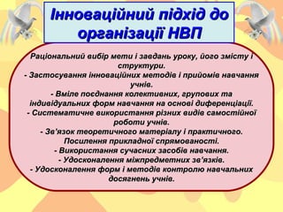 Інноваційний підхід доІнноваційний підхід до
організації НВПорганізації НВП
Раціональний вибір мети і завдань уроку, його змісту іРаціональний вибір мети і завдань уроку, його змісту і
структури.структури.
- Застосування інноваційних методів і прийомів навчання- Застосування інноваційних методів і прийомів навчання
учнів.учнів.
- Вміле поєднання колективних, групових та- Вміле поєднання колективних, групових та
індивідуальних форм навчання на основі диференціації.індивідуальних форм навчання на основі диференціації.
- Систематичне використання різних видів самостійної- Систематичне використання різних видів самостійної
роботи учнів.роботи учнів.
- Зв’язок теоретичного матеріалу і практичного.- Зв’язок теоретичного матеріалу і практичного.
Посилення прикладної спрямованості.Посилення прикладної спрямованості.
- Використання сучасних засобів навчання.- Використання сучасних засобів навчання.
- Удосконалення міжпредметних зв’язків.- Удосконалення міжпредметних зв’язків.
- Удосконалення форм і методів контролю навчальних- Удосконалення форм і методів контролю навчальних
досягнень учнів.досягнень учнів.
 