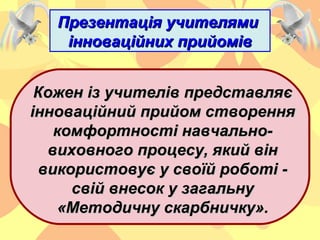 Презентація учителямиПрезентація учителями
інноваційних прийомівінноваційних прийомів
Кожен із учителів представляєКожен із учителів представляє
інноваційний прийом створенняінноваційний прийом створення
комфортності навчально-комфортності навчально-
виховного процесу, який вінвиховного процесу, який він
використовує у своїй роботі -використовує у своїй роботі -
свій внесок у загальнусвій внесок у загальну
«Методичну скарбничку».«Методичну скарбничку».
 