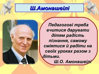 Ш.АмонашвіліШ.Амонашвілі
Педагогові требаПедагогові треба
вчитися дарувативчитися дарувати
дітям радістьдітям радість
пізнання, самомупізнання, самому
сміятися й радіти насміятися й радіти на
своїх уроках разом зсвоїх уроках разом з
дітьми.дітьми.
Ш.О. АмонашвіліШ.О. Амонашвілі
 