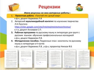 10
Имею рецензии на свои авторские работы :
1. Проектная работа «Толстой-это целый мир»
к.ф.н, доцент Ходжаева Л.В
2. Авторский мультимедийный контетнт по изучению творчества
Л.Н.Толстого
https://sites.google.com/site/lntolstojlntolstoitvorchestvo/
к.т.н, доцент Аллаяров С.П.
3. Рабочая программа по русскому языку и литературе для групп с
русским языком обучения профессиональных колледжей
к.ф.н, доцент Ходжаева Л.В.
4. Методическое пособие. Поурочные план- конспекты по русскому
языку и литературе в 4 частях
к.ф.н.,доцент Ходжаева Л.В. ,к.ф.н, проректор Ниязов Ф.Б
 