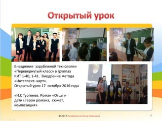 Внедрение зарубежной технологии
«Перевернутый класс» в группах
КИТ 1-40, 1-41. Внедрение метода
«Интеллект- карт».
Открытый урок 17 октября 2016 года
«И.С Тургенев. Роман «Отцы и
дети».Герои романа, сюжет,
композиция»
© 2017, Гизатулина Ольга Ивановна 16
 