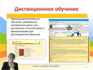 • Провожу дополнительное
обучение , разработала
электронные уроки, они
выставлены в Сети Интернет и
функционируют для
дистанционного обучения
Логин в скайпе: klassik873 19
 